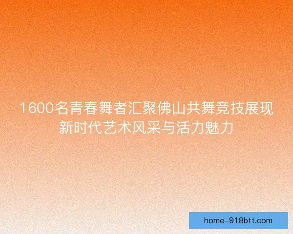 1600名青春舞者汇聚佛山共舞竞技展现新时代艺术风采与活力魅力
