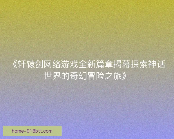 《轩辕剑网络游戏全新篇章揭幕探索神话世界的奇幻冒险之旅》