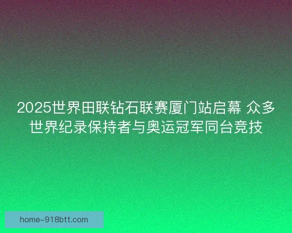 2025世界田联钻石联赛厦门站启幕 众多世界纪录保持者与奥运冠军同台竞技